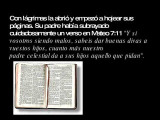 Con lágrimas la abrió y empezó a hojear sus páginas. Su padre había subrayado cuidadosamente un verso en Mateo 7:11  "Y si vosotros siendo malos, sabeis dar buenas divas a vuestos hijos, cuanto más nuestro  padre celestial da a sus hijos aquello que pidan". 