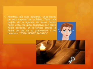 Mientras leía esas palabras, unas llaves
de auto cayeron de la Biblia. Tenía una
tarjeta de la agencia de autos donde
había visto ese auto deportivo que tanto
había deseado. En la tarjeta estaba la
fecha del día de su graduación y las
palabras: "TOTALMENTE PAGADO".

 