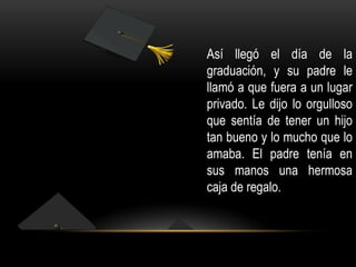 Así llegó el día de la
graduación, y su padre le
llamó a que fuera a un lugar
privado. Le dijo lo orgulloso
que sentía de tener un hijo
tan bueno y lo mucho que lo
amaba. El padre tenía en
sus manos una hermosa
caja de regalo.

 