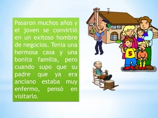 Pasaron muchos años y
el joven se convirtió
en un exitoso hombre
de negocios. Tenía una
hermosa casa y una
bonita familia, pero
cuando supo que su
padre que ya era
anciano estaba muy
enfermo, pensó en
visitarlo.

 