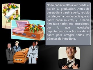 No lo había vuelto a ver desde el
día de su graduación. Antes de
que pudiera partir a verlo, recibió
un telegrama donde decía que su
padre había muerto, y le había
heredado todas sus posesiones,
por
lo
que
necesitaba
urgentemente ir a la casa de su
padre para arreglar todos los
trámites de inmediato.

 
