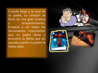 Cuando llegó a la casa de
su padre, su corazón se
llenó de una gran tristeza
y
arrepentimiento.
Empezó a ver todos los
documentos importantes
que su padre tenía y
encontró la Biblia que en
aquella ocasión su padre le
había dado.

 