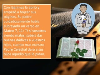 Con lágrimas la abrió y
empezó a hojear sus
páginas. Su padre
cuidadosamente había
subrayado un verso en
Mateo 7, 11: "Y si vosotros
siendo malos, sabéis dar
buenas dádivas a vuestros
hijos, cuanto mas nuestro
Padre Celestial dará a sus
hijos aquello que le pidan.

 