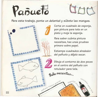 Para este trabajo, ponte un delantal y subete las mangas.
•
:••••~·l
•,•
Corta un cuadrado de esponja,
pon pintura para tela en un
plato y moja la esponja .
Para saber cuanta pintura
necesitas, haz unas. pruebas
primero sobre papel.
Estampa cuadrados alrededor
del panuelo y dejalo secar.
Dibuja el contorno de dos peces
en el centro del panuelo con
rotulador para tela.
'EJbD Y'~Cq,5;tQ5•.•
 