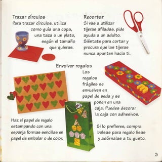 Trazar cfrculos
Para trazar clrculos, utiliza
I
como gUla una copa,
una taza 0 un plato,
segun el tamano
que quieras.
Recortar
Si vas a utilizar
tijeras afiladas, pide
ayuda a un adulto.
Sientate para cortar y.
procura que las tijeras
nunca apunten hacia ti.
Envolver regalos
Los
regalos
fdlgiles se
envuelven en
papel de seda y se
ponen en una
caja. Puedes decorar
la caja con adhesivos.
Haz el papel de rega10
estampando con una
esponja formas sencillas en
papel de embalar 0 de color.
Si 10 prefieres, compra
bolsas para regalo Iisas
y adornalas a tu gusto.
 