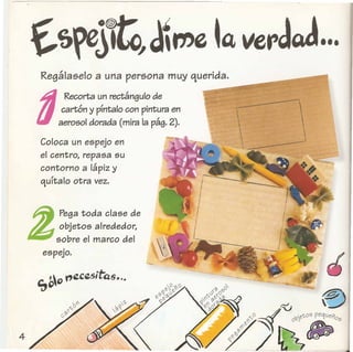 Z
Pega toda clase de
objetos alrededor,
sobre el marco del
espejo.
Regallaselo a una persona muy querida.
d
Recorta un rectimgulo de
cartOn y prntalo con pintura en
aerosol dorada (mira la pag. 2).
Coloca un espejo en
el centro, repasa su
contorno a lapiz y
qurtalo otra vez.
 