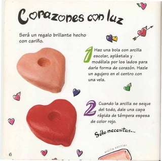 Sera un regalo brillante hecho
•"I
con carmo.
d
Haz una bola con arcilla
escolar, aplastala y .
. modelala por los lados para
darle forma de corazon. Hazle
un agujero en el centro con
una vela.
"
Cuando la arcilla se seque
del todo, dale una capa
rapida de tempera espesa
de color rojo.
",00J'/Z.cesitQs •.•
 