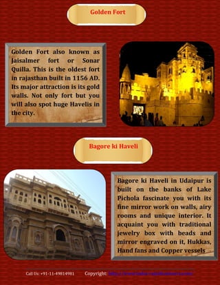 Golden Fort




Golden Fort also known as
Jaisalmer fort or Sonar
Quilla. This is the oldest fort
in rajasthan built in 1156 AD.
Its major attraction is its gold
walls. Not only fort but you
will also spot huge Havelis in
the city.




                                 Bagore ki Haveli




                                              Bagore ki Haveli in Udaipur is
                                              built on the banks of Lake
                                              Pichola fascinate you with its
                                              fine mirror work on walls, airy
                                              rooms and unique interior. It
                                              acquaint you with traditional
                                              jewelry box with beads and
                                              mirror engraved on it, Hukkas,
                                              Hand fans and Copper vessels


     Call Us: +91-11-49814981   Copyright: http://www.india-rajasthantours.com/
 