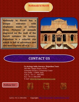Nathmalji ki Haveli




Nathmalji ki Haveli has a
unique       entrance       with
elephants made of yellow
stone. Pictures of animals
engraved on the wall of the
Haveli enhance its beauty.
Rajasthan is a colorful city
which is full of adventure and
you must explore all of it.




                                 CONTACT US

                          Go heritage India Journeys/ Rajasthan Tours
                          403-404, Thaper House, N-161
                          Gulmohar Enclave, Community Center
                          New Delhi - 110049, India
                          Call us: +91-11 - 49814981
                          Fax: +91 11 49814999
                          E-mail: info@heritageindiajourneys.com


Follow Us!



      Call Us: +91-11-49814981    Copyright: http://www.india-rajasthantours.com/
 