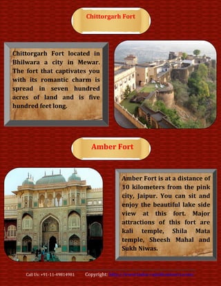 Chittorgarh Fort




Chittorgarh Fort located in
Bhilwara a city in Mewar.
The fort that captivates you
with its romantic charm is
spread in seven hundred
acres of land and is five
hundred feet long.




                                 Amber Fort


                                              Amber Fort is at a distance of
                                              10 kilometers from the pink
                                              city, Jaipur. You can sit and
                                              enjoy the beautiful lake side
                                              view at this fort. Major
                                              attractions of this fort are
                                              kali temple, Shila Mata
                                              temple, Sheesh Mahal and
                                              Sukh Niwas.


    Call Us: +91-11-49814981   Copyright: http://www.india-rajasthantours.com/
 