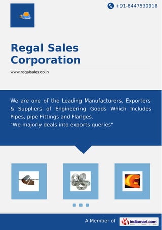 +91-8447530918
A Member of
Regal Sales
Corporation
www.regalsales.co.in
We are one of the Leading Manufacturers, Exporters
& Suppliers of Engineering Goods Which Includes
Pipes, pipe Fittings and Flanges.
"We majorly deals into exports queries"
 