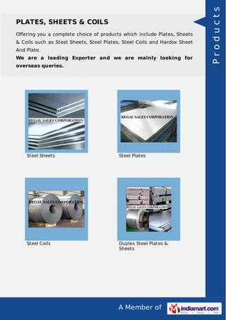 A Member of
PLATES, SHEETS & COILS
Oﬀering you a complete choice of products which include Plates, Sheets
& Coils such as Steel Sheets, Steel Plates, Steel Coils and Hardox Sheet
And Plate.
We are a leading Exporter and we are mainly looking for
overseas queries.
Steel Sheets Steel Plates
Steel Coils Duplex Steel Plates &
Sheets
Products
 