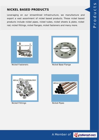 A Member of
NICKEL BASED PRODUCTS
Leveraging on our streamlined infrastructure, we manufacture and
export a vast assortment of nickel based products. These nickel based
products include nickel pipes, nickel tubes, nickel sheets & plate, nickel
rod, nickel fittings, nickel flanges, nickel fasteners and many more.
Nickel Fasteners Nickel Base Flange
Nickel Fittings Nickel Pipes
Products
 