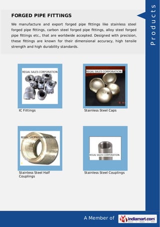A Member of
FORGED PIPE FITTINGS
We manufacture and export forged pipe ﬁttings like stainless steel
forged pipe ﬁttings, carbon steel forged pipe ﬁttings, alloy steel forged
pipe ﬁttings etc., that are worldwide accepted. Designed with precision,
these ﬁttings are known for their dimensional accuracy, high tensile
strength and high durability standards.
IC Fittings Stainless Steel Caps
Stainless Steel Half
Couplings
Stainless Steel Couplings
Products
 