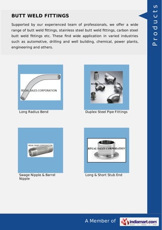 A Member of
BUTT WELD FITTINGS
Supported by our experienced team of professionals, we oﬀer a wide
range of butt weld ﬁttings, stainless steel butt weld ﬁttings, carbon steel
butt weld ﬁttings etc. These ﬁnd wide application in varied industries
such as automotive, drilling and well building, chemical, power plants,
engineering and others.
Long Radius Bend Duplex Steel Pipe Fittings
Swage Nipple & Barrel
Nipple
Long & Short Stub End
Products
 