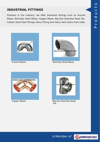 A Member of
INDUSTRIAL FITTINGS
Pioneers in the industry, we oﬀer Industrial Fittings such as Inconel
Elbow, Stainless Steel Elbow, Copper Elbow, Big Size Stainless Steel Tee,
Carbon Steel Pipe Fittings, Dairy Fitting and many more items from India.
Inconel Elbow Stainless Steel Elbow
Copper Elbow Big Size Stainless Steel
Tee
Products
 