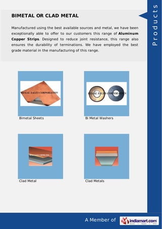 A Member of
BIMETAL OR CLAD METAL
Manufactured using the best available sources and metal, we have been
exceptionally able to oﬀer to our customers this range of Aluminum
Copper Strips. Designed to reduce joint resistance, this range also
ensures the durability of terminations. We have employed the best
grade material in the manufacturing of this range.
Bimetal Sheets Bi Metal Washers
Clad Metal Clad Metals
Products
 