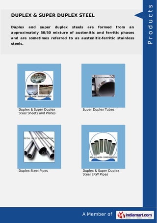A Member of
DUPLEX & SUPER DUPLEX STEEL
Duplex and super duplex steels are formed from an
approximately 50/50 mixture of austenitic and ferritic phases
and are sometimes referred to as austenitic-ferritic stainless
steels.
Duplex & Super Duplex
Steel Sheets and Plates
Super Duplex Tubes
Duplex Steel Pipes Duplex & Super Duplex
Steel ERW Pipes
Products
 