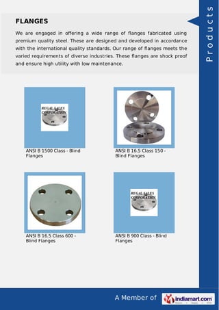 A Member of
FLANGES
We are engaged in oﬀering a wide range of ﬂanges fabricated using
premium quality steel. These are designed and developed in accordance
with the international quality standards. Our range of ﬂanges meets the
varied requirements of diverse industries. These ﬂanges are shock proof
and ensure high utility with low maintenance.
ANSI B 1500 Class - Blind
Flanges
ANSI B 16.5 Class 150 -
Blind Flanges
ANSI B 16.5 Class 600 -
Blind Flanges
ANSI B 900 Class - Blind
Flanges
Products
 