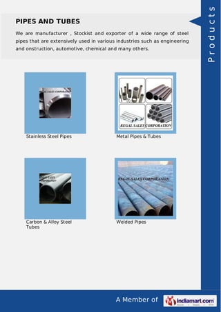 A Member of
PIPES AND TUBES
We are manufacturer , Stockist and exporter of a wide range of steel
pipes that are extensively used in various industries such as engineering
and onstruction, automotive, chemical and many others.
Stainless Steel Pipes Metal Pipes & Tubes
Carbon & Alloy Steel
Tubes
Welded Pipes
Products
 