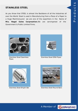 A Member of
STAINLESS STEEL
As you Know that STEEL is almost the Backbone of all the Industries all
over the World. Steel is used in Manufacturing from a Piece of a Paper to
a Huge Machinery.and we are one of the exportters in the Name of
M/s. Regal Sales Corproation.We are servingmost of the
Government & Public Limited Firms.
Stainless Steel Seamless
Pipes
Stainless Steel ERW Pipes
Stainless Steel Bright Bar Stainless Steel Round Bars
Products
 