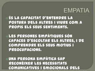 És la capacitat d'entendre la
postura dels altres i viure com a
propis els seus sentiments.
Les persones empàtiques són
capaces d'escoltar els altres, i de
comprendre els seus motius i
preocupacions.
Una persona empàtica sap
reconèixer les necessitats
comunicatives i emocionals dels
 