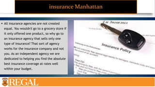 insurance Manhattan
 All insurance agencies are not created
equal. You wouldn't go to a grocery store if
it only offered one product, so why go to
an insurance agency that sells only one
type of insurance? That sort of agency
works for the insurance company and not
you. As an independent agency we are
dedicated to helping you find the absolute
best insurance coverage at rates well
within your budget.
 