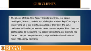 OUR CLIENTS
 The clients of Regal Title Agency include law firms, real estate
developers, brokers, bankers and lending institutions. Regal’s strength is
in providing all of our clients, regardless of their size, the same
dedicated skill and experience from our team of experts. From the most
sophisticated to the routine real estate transactions, our clientele has
learned to expect responsiveness, insight and effective solutions as
Regal Title Agency hallmarks.
 