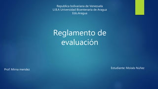 Republica bolivariana de Venezuela
U.B.A Universidad Bicentenaria de Aragua
Edo.Aragua
Reglamento de
evaluación
Prof: Mirna mendez Estudiante: Moisés Núñez
 