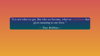 “It is not what we get. But who we become, what we contribute that
gives meaning to our lives.”
— Tony Robbins—
 