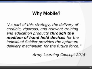 Why Mobile?
“As part of this strategy, the delivery of
credible, rigorous, and relevant training
and education products through the
medium of hand held devices for the
individual Soldier provides the optimum
delivery mechanism for the future force.”
Army Learning Concept 2015
24
 