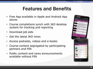 • Free App available in Apple and Android App
stores
• Course completions synch with JKO desktop
system for tracking and reporting
• Download job aids
• Get the latest JKO news
• Access podcasts, videos and e-books
• Course content segregated by participating
partners and PIN
• Public content and news announcements
available without PIN
Features and Benefits
26
 
