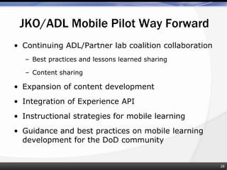 • Continuing ADL/Partner lab coalition collaboration
– Best practices and lessons learned sharing
– Content sharing
• Expansion of content development
• Integration of Experience API
• Instructional strategies for mobile learning
• Guidance and best practices on mobile learning
development for the DoD community
JKO/ADL Mobile Pilot Way Forward
28
 