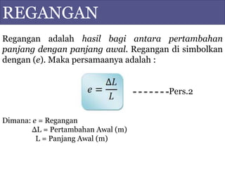 REGANGAN
Regangan adalah hasil bagi antara pertambahan
panjang dengan panjang awal. Regangan di simbolkan
dengan (e). Maka persamaanya adalah :
Pers.2
Dimana: e = Regangan
ΔL = Pertambahan Awal (m)
L = Panjang Awal (m)
 