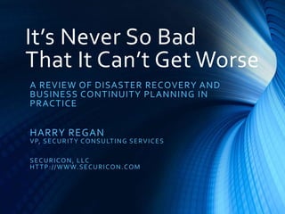 It’s Never So Bad
That It Can’t Get Worse
A REVIEW OF DISASTER RECOVERY AND
BUSINESS CONTINUITY PLANNING IN
PRACTICE
HARRY REGAN
VP, SECURITY CONSULTING SERVICES
SECURICON, LLC
HTTP://WWW.SECURICON.COM
 