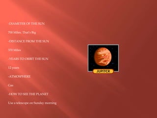 -DIAMETER OF THE SUN
700 Miles. That’s Big
-DISTANCE FROM THE SUN
370 Miles
-YEARS TO ORBIT THE SUN
12 years
-ATMOSPHERE
Gas
-HOW TO SEE THE PLANET
Use a telescope on Sunday morning
 