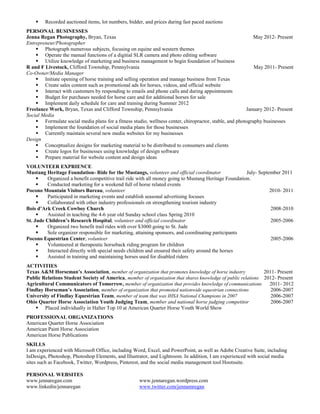    Recorded auctioned items, lot numbers, bidder, and prices during fast paced auctions
PERSONAL BUSINESSES
Jenna Regan Photography, Bryan, Texas                                                                       May 2012- Present
Entrepreneur/Photographer
     Photograph numerous subjects, focusing on equine and western themes
     Operate the manual functions of a digitial SLR camera and photo editing software
     Utilize knowledge of marketing and business management to begin foundation of business
R and F Livestock, Clifford Township, Pennsylvania                                                          May 2011- Present
Co-Owner/Media Manager
     Initiate opening of horse training and selling operation and manage business from Texas
     Create sales content such as promotional ads for horses, videos, and official website
     Interact with customers by responding to emails and phone calls and during appointments
     Budget for purchases needed for horse care and for additional horses for sale
     Implement daily schedule for care and training during Summer 2012
Freelance Work, Bryan, Texas and Clifford Township, Pennsylvania                                        January 2012- Present
Social Media
     Formulate social media plans for a fitness studio, wellness center, chiropractor, stable, and photography businesses
     Implement the foundation of social media plans for those businesses
     Currently maintain several new media websites for my businesses
Design
     Conceptualize designs for marketing material to be distributed to consumers and clients
     Create logos for businesses using knowledge of design software
     Prepare material for website content and design ideas
VOLUNTEER EXPRIENCE
Mustang Heritage Foundation- Ride for the Mustangs, volunteer and official coordinator                 July- September 2011
         Organized a benefit competitive trail ride with all money going to Mustang Heritage Foundation.
         Conducted marketing for a weekend full of horse related events
Pocono Mountain Visitors Bureau, volunteer                                                                        2010- 2011
         Participated in marketing events and establish seasonal advertising focuses
         Collaborated with other industry professionals on strengthening tourism industry
Bois d’Ark Creek Cowboy Church                                                                                    2008-2010
         Assisted in teaching the 4-6 year old Sunday school class Spring 2010
St. Jude Children’s Research Hospital, volunteer and official coordinator                                         2005-2006
         Organized two benefit trail rides with over $3000 going to St. Jude
         Sole organizer responsible for marketing, attaining sponsors, and coordinating participants
Pocono Equestrian Center, volunteer                                                                               2005-2006
         Volunteered at therapeutic horseback riding program for children
         Interacted directly with special needs children and ensured their safety around the horses
         Assisted in training and maintaining horses used for disabled riders
ACTIVITIES
Texas A&M Horseman’s Association, member of organization that promotes knowledge of horse industry            2011- Present
Public Relations Student Society of America, member of organization that shares knowledge of public relations 2012- Present
Agricultural Communicators of Tomorrow, member of organization that provides knowledge of communications        2011- 2012
Findlay Horseman’s Association, member of organization that promoted nationwide equestrian connections           2006-2007
University of Findlay Equestrian Team, member of team that was IHSA National Champions in 2007                   2006-2007
Ohio Quarter Horse Association Youth Judging Team, member and national horse judging competitor                  2006-2007
     Placed individually in Halter Top 10 at American Quarter Horse Youth World Show
PROFESSIONAL ORGANIZATIONS
American Quarter Horse Association
American Paint Horse Association
American Horse Publications
SKILLS
I am experienced with Microsoft Office, including Word, Excel, and PowerPoint, as well as Adobe Creative Suite, including
InDesign, Photoshop, Photoshop Elements, and Illustrator, and Lightroom. In addition, I am experienced with social media
sites such as Facebook, Twitter, Wordpress, Pinterest, and the social media management tool Hootsuite.

PERSONAL WEBSITES
www.jennaregan.com                                  www.jennaregan.wordpress.com
www.linkedin/jennaregan                             www.twitter.com/jennamregan
 