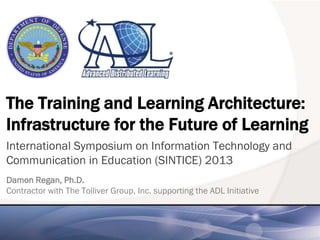 The Training and Learning Architecture:
Infrastructure for the Future of Learning
International Symposium on Information Technology and
Communication in Education (SINTICE) 2013
Damon Regan, Ph.D.
Contractor with The Tolliver Group, Inc. supporting the ADL Initiative
 