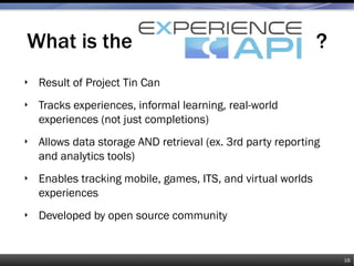 What is the ?
‣ Result of Project Tin Can
‣ Tracks experiences, informal learning, real-world
experiences (not just completions)
‣ Allows data storage AND retrieval (ex. 3rd party reporting
and analytics tools)
‣ Enables tracking mobile, games, ITS, and virtual worlds
experiences
‣ Developed by open source community
16
 