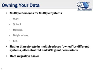 38
Owning Your Data
‣ Multiple Personas for Multiple Systems
• Work
• School
• Hobbies
• Neighborhood
• Etc.
‣ Rather than storage in multiple places “owned” by different
systems, all centralized and YOU grant permissions.
‣ Data migration easier
 