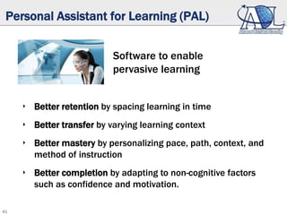 41
Personal Assistant for Learning (PAL)
Software to enable
pervasive learning
‣ Better retention by spacing learning in time
‣ Better transfer by varying learning context
‣ Better mastery by personalizing pace, path, context, and
method of instruction
‣ Better completion by adapting to non-cognitive factors
such as confidence and motivation.
 