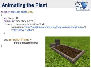 47
Animating the Plant
function processResults(data)
{
var score = 0;
for (var i in data.statements) {
score += data.statements[i].context
.extensions['http://imaginarium.adlnet.org/xapi/nouns/imaginarium']
[‘plant-growth-value'];
}
this.animationFrame =
transformScore(score);
}
 