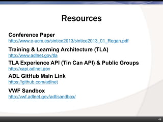 Resources
48
Conference Paper
http://www.e-ucm.es/sintice2013/sintice2013_01_Regan.pdf
Training & Learning Architecture (TLA)
http://www.adlnet.gov/tla
TLA Experience API (Tin Can API) & Public Groups
http://xapi.adlnet.gov
ADL GitHub Main Link
https://github.com/adlnet
VWF Sandbox
http://vwf.adlnet.gov/adl/sandbox/
 