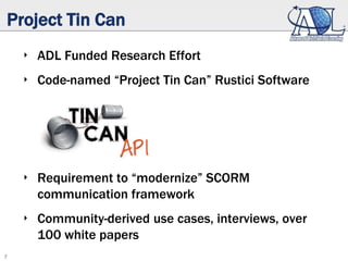 7
Project Tin Can
‣ ADL Funded Research Effort
‣ Code-named “Project Tin Can” Rustici Software
‣ Requirement to “modernize” SCORM
communication framework
‣ Community-derived use cases, interviews, over
100 white papers
 