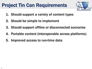 8
Project Tin Can Requirements
1. Should support a variety of content types
2. Should be simple to implement
3. Should support offline or disconnected scenarios
4. Portable content (interoperable across platforms)
5. Improved access to run-time data
 