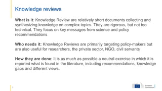 3
Knowledge reviews
What is it: Knowledge Review are relatively short documents collecting and
synthesizing knowledge on complex topics. They are rigorous, but not too
technical. They focus on key messages from science and policy
recommendations
Who needs it: Knowledge Reviews are primarily targeting policy-makers but
are also useful for researchers, the private sector, NGO, civil servants
How they are done: It is as much as possible a neutral exercise in which it is
reported what is found in the literature, including recommendations, knowledge
gaps and different views.
 