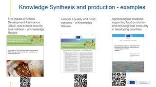 4
Knowledge Synthesis and production - examples
Agroecological practices
supporting food production
and reducing food insecurity
in developing countries
Gender Equality and Food
systems – a Knowledge
Review
The impact of Official
Development Assistance
(ODA) cuts to food security
and nutrition – a Knowledge
Review
 