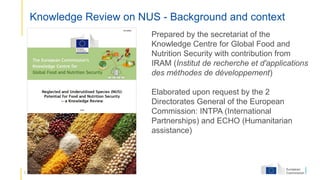 5
Knowledge Review on NUS - Background and context
Prepared by the secretariat of the
Knowledge Centre for Global Food and
Nutrition Security with contribution from
IRAM (Institut de recherche et d'applications
des méthodes de développement)
Elaborated upon request by the 2
Directorates General of the European
Commission: INTPA (International
Partnerships) and ECHO (Humanitarian
assistance)
 