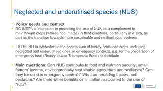 6
Neglected and underutilised species (NUS)
• Policy needs and context
• DG INTPA is interested in promoting the use of NUS as a complement to
mainstream crops (wheat, rice, maize) in third countries, particularly in Africa, as
part as the transition towards more sustainable and resilient food systems
• DG ECHO in interested in the contribution of locally-produced crops, including
neglected and underutilised ones, in emergency contexts, e.g. for the preparation of
emergency food (Ready to Use Therapeutic Food) to distribute
• Main questions: Can NUS contribute to food and nutrition security, small
famers’ income, environmentally sustainable agriculture and resilience? Can
they be used in emergency context? What are enabling factors and
obstacles? Are there other benefits or limitation associated to the use of
NUS?
 