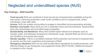 7
Neglected and underutilised species (NUS)
Key findings – NUS benefits
• Food security NUS can contribute to food security by increasing food availability during the
lean period, improving production under harsh conditions and on marginal soils, where
mainstream crops often fails;
• Income: NUS can enable communities to engage in diversified income-generating activities;
• Nutrition and health: Many NUS are rich in essential macro and micronutrients. Several NUS
have also antioxidants and anti-inflammatory properties.
• Sustainability and Resilience: Many NUS exhibit higher tolerance to stresses such as
drought, pests, and diseases compared to mainstream crops. Several NUS can thrive in poor
soil conditions and require less inputs.
• Gender equality: There’s a correlation between NUS production and women’s empowerment,
as women are the main custodians and producers of NUS
• Emergency situations NUS can be used as alternative ingredients for locally-produced, cost-
effective Ready-to-use therapeutic and supplement foods (RUTF-RUSF). Additional research
is needed on this, though
 